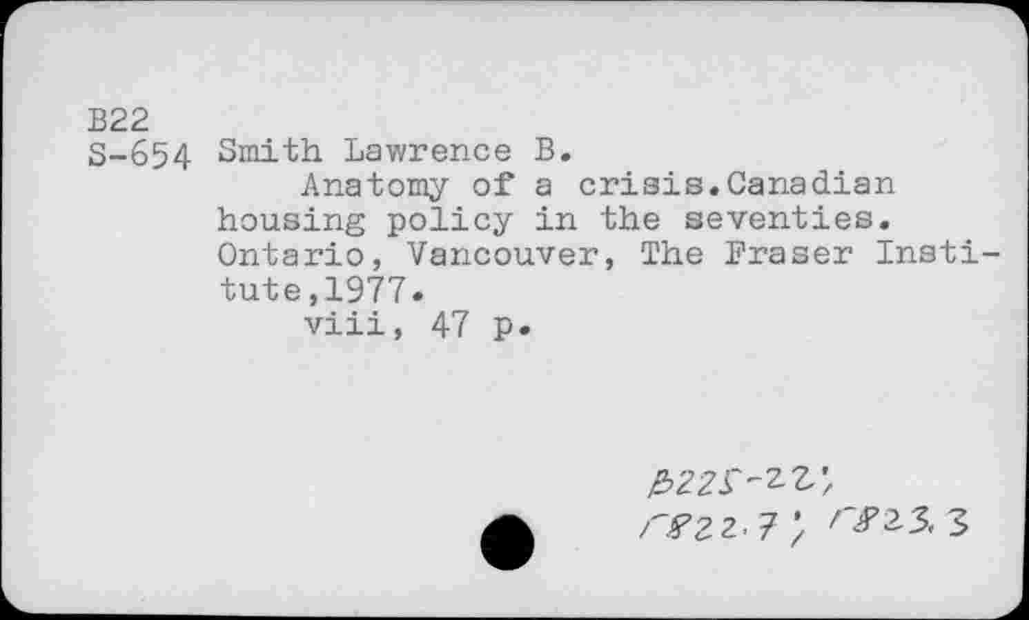 ﻿B22
S-654 Smith Lawrence B.
Anatomy of a crisis.Canadian housing policy in the seventies. Ontario, Vancouver, The Fraser Institute ,1977 .
viii, 47 p.
^>22^
rS’ZZ'T*/ ^23,3